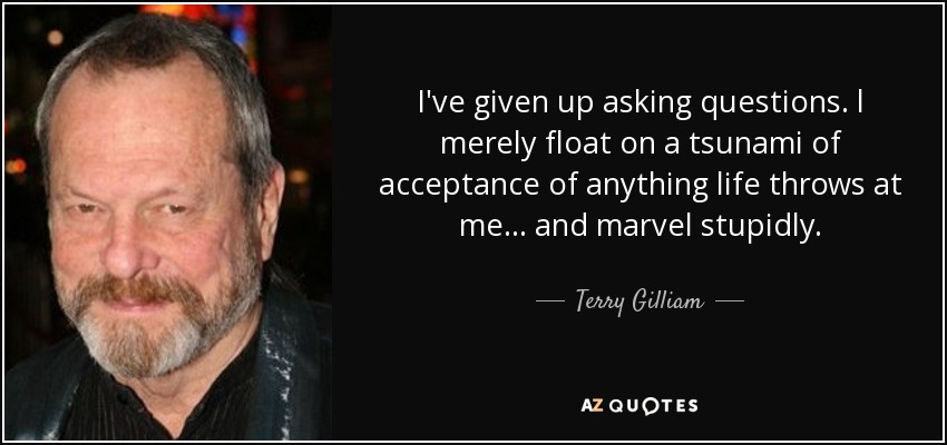 I've given up asking questions. l merely float on a tsunami of acceptance of anything life throws at me ... and marvel stupidly. - Terry Gilliam