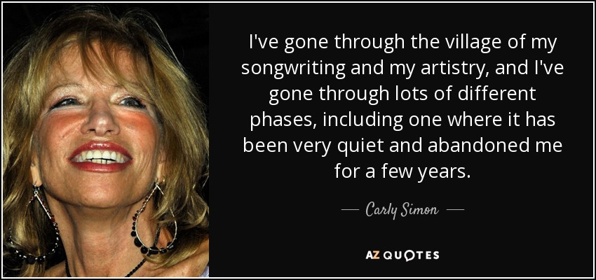 I've gone through the village of my songwriting and my artistry, and I've gone through lots of different phases, including one where it has been very quiet and abandoned me for a few years. - Carly Simon