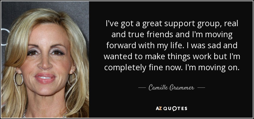 I've got a great support group, real and true friends and I'm moving forward with my life. I was sad and wanted to make things work but I'm completely fine now. I'm moving on. - Camille Grammer