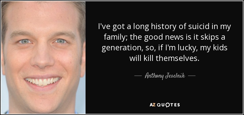 I've got a long history of suicid in my family; the good news is it skips a generation, so, if I'm lucky, my kids will kill themselves. - Anthony Jeselnik