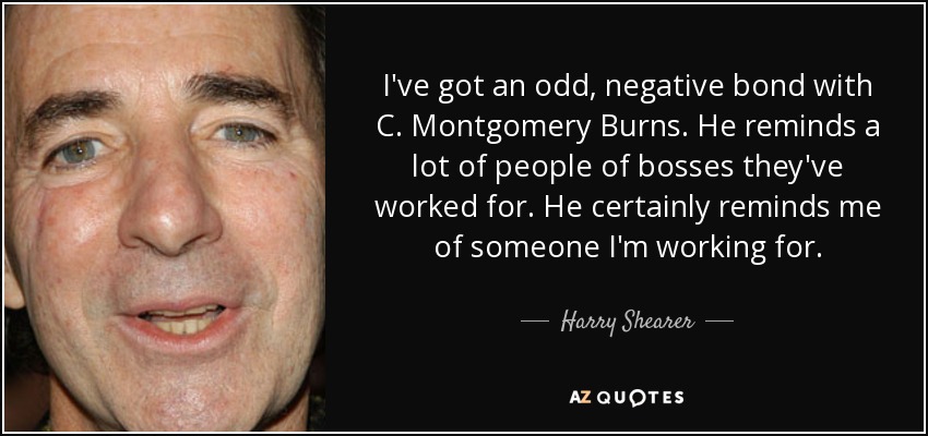 I've got an odd, negative bond with C. Montgomery Burns. He reminds a lot of people of bosses they've worked for. He certainly reminds me of someone I'm working for. - Harry Shearer