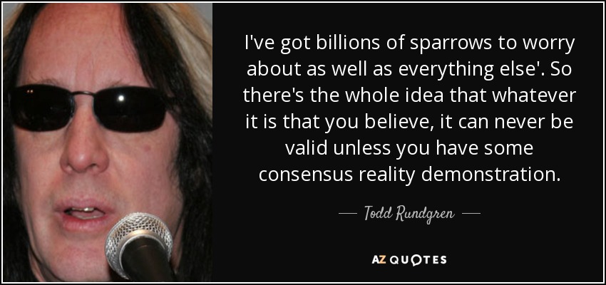 I've got billions of sparrows to worry about as well as everything else'. So there's the whole idea that whatever it is that you believe, it can never be valid unless you have some consensus reality demonstration. - Todd Rundgren