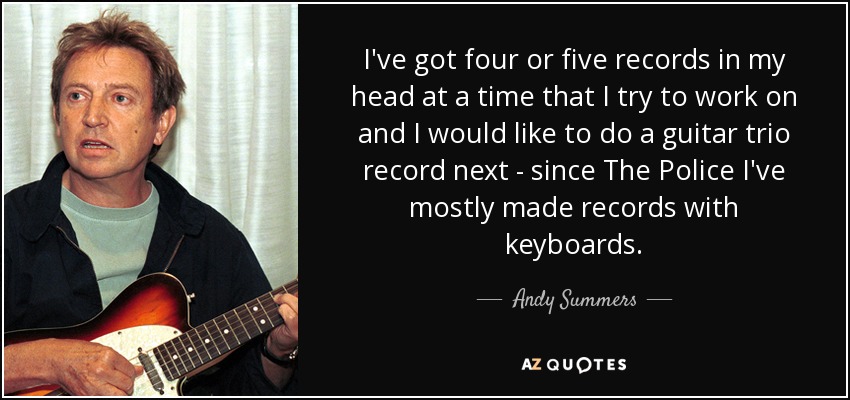 I've got four or five records in my head at a time that I try to work on and I would like to do a guitar trio record next - since The Police I've mostly made records with keyboards. - Andy Summers