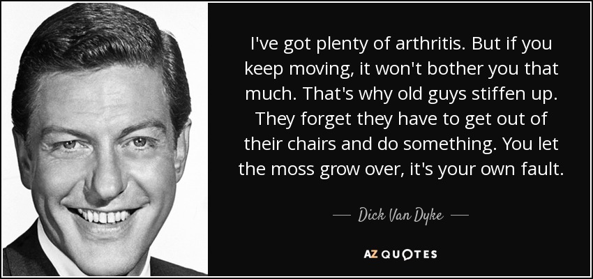 I've got plenty of arthritis. But if you keep moving, it won't bother you that much. That's why old guys stiffen up. They forget they have to get out of their chairs and do something. You let the moss grow over, it's your own fault. - Dick Van Dyke