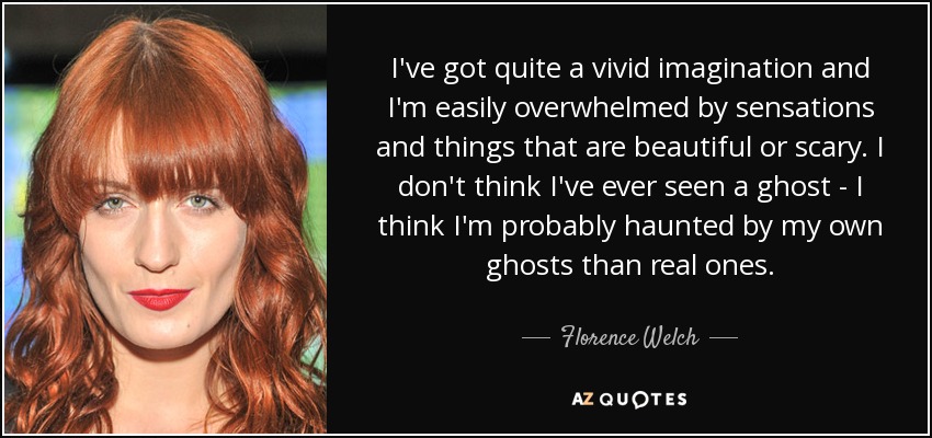 I've got quite a vivid imagination and I'm easily overwhelmed by sensations and things that are beautiful or scary. I don't think I've ever seen a ghost - I think I'm probably haunted by my own ghosts than real ones. - Florence Welch