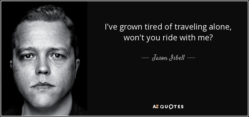 I've grown tired of traveling alone, won't you ride with me? - Jason Isbell