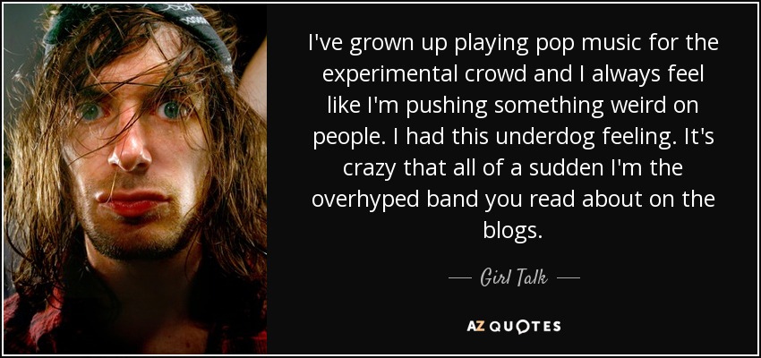 I've grown up playing pop music for the experimental crowd and I always feel like I'm pushing something weird on people. I had this underdog feeling. It's crazy that all of a sudden I'm the overhyped band you read about on the blogs. - Girl Talk