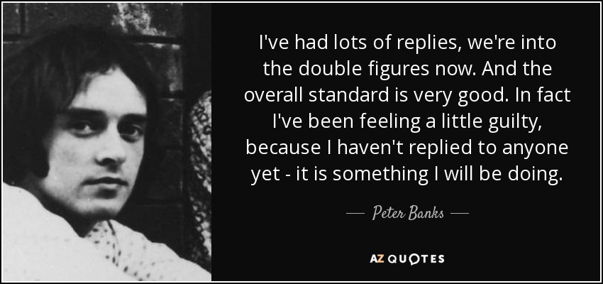 I've had lots of replies, we're into the double figures now. And the overall standard is very good. In fact I've been feeling a little guilty, because I haven't replied to anyone yet - it is something I will be doing. - Peter Banks