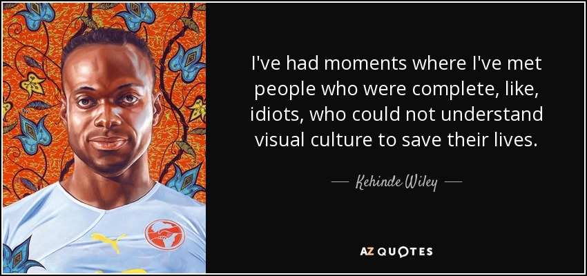 I've had moments where I've met people who were complete, like, idiots, who could not understand visual culture to save their lives. - Kehinde Wiley