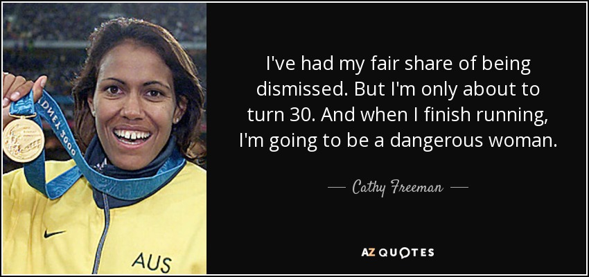 I've had my fair share of being dismissed. But I'm only about to turn 30. And when I finish running, I'm going to be a dangerous woman. - Cathy Freeman