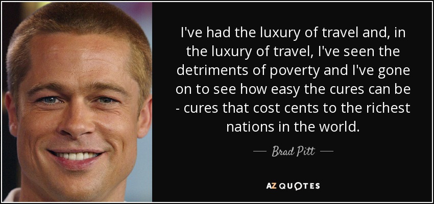 I've had the luxury of travel and, in the luxury of travel, I've seen the detriments of poverty and I've gone on to see how easy the cures can be - cures that cost cents to the richest nations in the world. - Brad Pitt