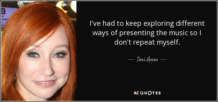 I've had to keep exploring different ways of presenting the music so I don't repeat myself. - Tori Amos