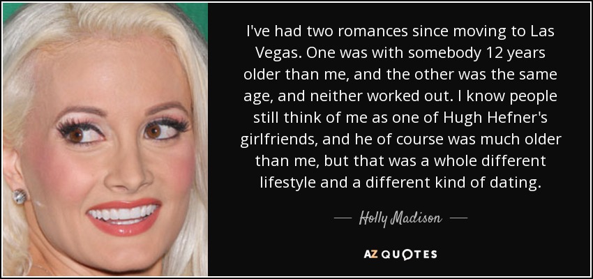 I've had two romances since moving to Las Vegas. One was with somebody 12 years older than me, and the other was the same age, and neither worked out. I know people still think of me as one of Hugh Hefner's girlfriends, and he of course was much older than me, but that was a whole different lifestyle and a different kind of dating. - Holly Madison