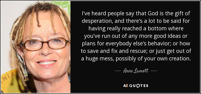 I've heard people say that God is the gift of desperation, and there's a lot to be said for having really reached a bottom where you've run out of any more good ideas or plans for everybody else's behavior; or how to save and fix and rescue; or just get out of a huge mess, possibly of your own creation. - Anne Lamott