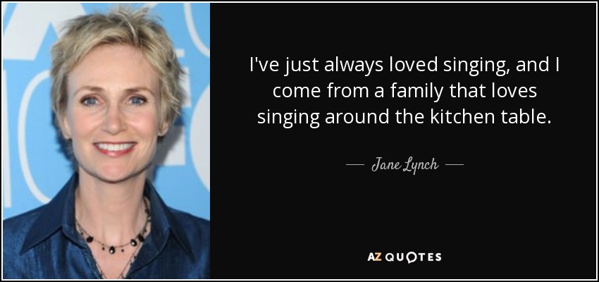 I've just always loved singing, and I come from a family that loves singing around the kitchen table. - Jane Lynch