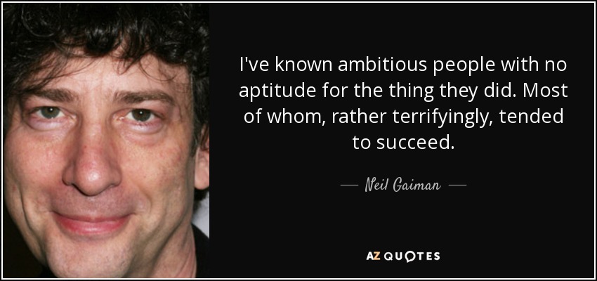 I've known ambitious people with no aptitude for the thing they did. Most of whom, rather terrifyingly, tended to succeed. - Neil Gaiman