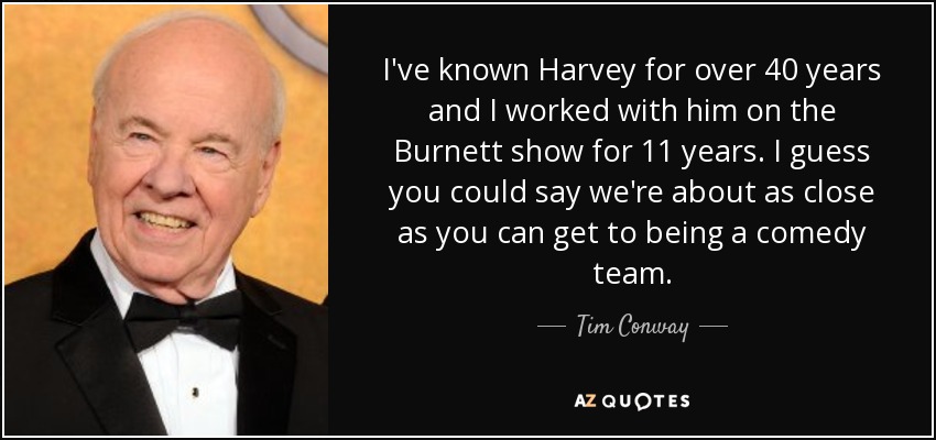 I've known Harvey for over 40 years and I worked with him on the Burnett show for 11 years. I guess you could say we're about as close as you can get to being a comedy team. - Tim Conway