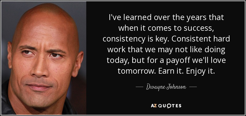 I've learned over the years that when it comes to success, consistency is key. Consistent hard work that we may not like doing today, but for a payoff we'll love tomorrow. Earn it. Enjoy it. - Dwayne Johnson