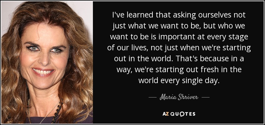 I've learned that asking ourselves not just what we want to be, but who we want to be is important at every stage of our lives, not just when we're starting out in the world. That's because in a way, we're starting out fresh in the world every single day. - Maria Shriver