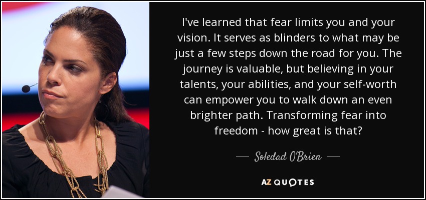 I've learned that fear limits you and your vision. It serves as blinders to what may be just a few steps down the road for you. The journey is valuable, but believing in your talents, your abilities, and your self-worth can empower you to walk down an even brighter path. Transforming fear into freedom - how great is that? - Soledad O'Brien