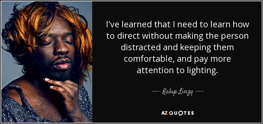 I've learned that I need to learn how to direct without making the person distracted and keeping them comfortable, and pay more attention to lighting. - Kalup Linzy