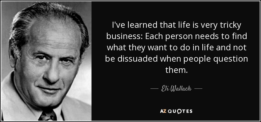 I've learned that life is very tricky business: Each person needs to find what they want to do in life and not be dissuaded when people question them. - Eli Wallach