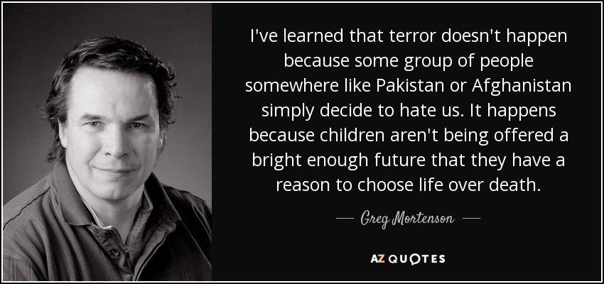 I've learned that terror doesn't happen because some group of people somewhere like Pakistan or Afghanistan simply decide to hate us. It happens because children aren't being offered a bright enough future that they have a reason to choose life over death. - Greg Mortenson