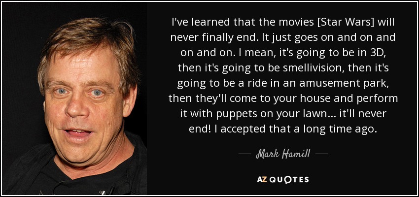 I've learned that the movies [Star Wars] will never finally end. It just goes on and on and on and on. I mean, it's going to be in 3D, then it's going to be smellivision, then it's going to be a ride in an amusement park, then they'll come to your house and perform it with puppets on your lawn ... it'll never end! I accepted that a long time ago. - Mark Hamill