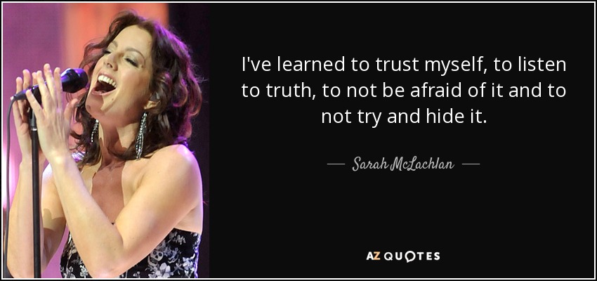 I've learned to trust myself, to listen to truth, to not be afraid of it and to not try and hide it. - Sarah McLachlan