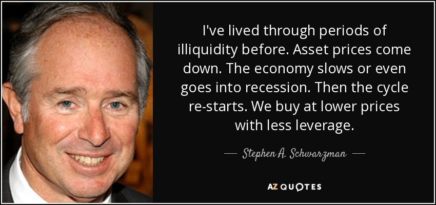 I've lived through periods of illiquidity before. Asset prices come down. The economy slows or even goes into recession. Then the cycle re-starts. We buy at lower prices with less leverage. - Stephen A. Schwarzman