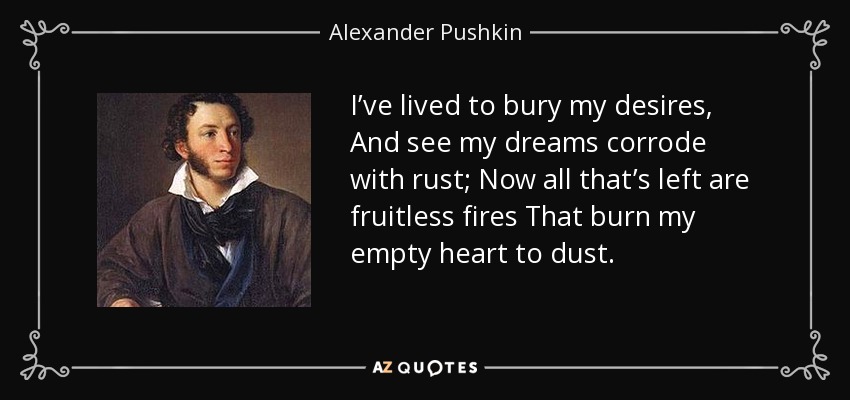 I’ve lived to bury my desires, And see my dreams corrode with rust; Now all that’s left are fruitless fires That burn my empty heart to dust. - Alexander Pushkin
