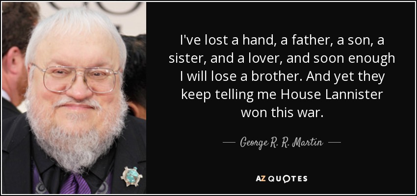 I've lost a hand, a father, a son, a sister, and a lover, and soon enough I will lose a brother. And yet they keep telling me House Lannister won this war. - George R. R. Martin