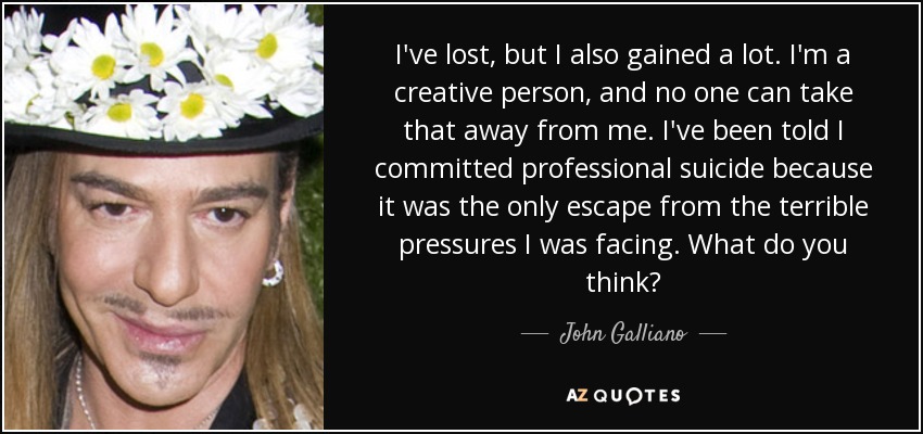 I've lost, but I also gained a lot. I'm a creative person, and no one can take that away from me. I've been told I committed professional suicide because it was the only escape from the terrible pressures I was facing. What do you think? - John Galliano