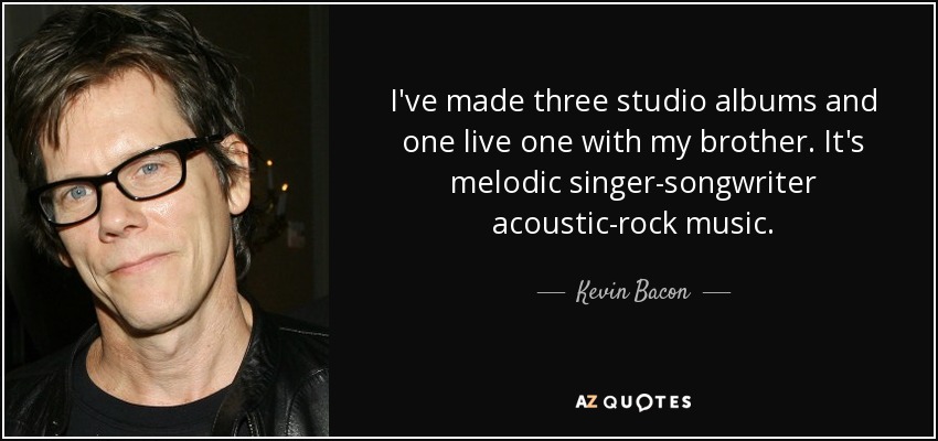 I've made three studio albums and one live one with my brother. It's melodic singer-songwriter acoustic-rock music. - Kevin Bacon