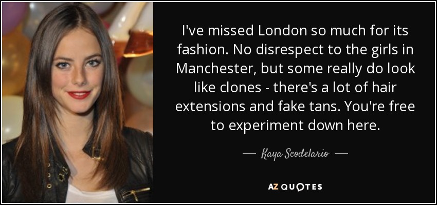 I've missed London so much for its fashion. No disrespect to the girls in Manchester, but some really do look like clones - there's a lot of hair extensions and fake tans. You're free to experiment down here. - Kaya Scodelario