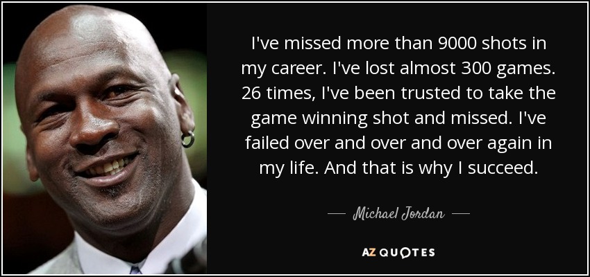 I've missed more than 9000 shots in my career. I've lost almost 300 games. 26 times, I've been trusted to take the game winning shot and missed. I've failed over and over and over again in my life. And that is why I succeed. - Michael Jordan