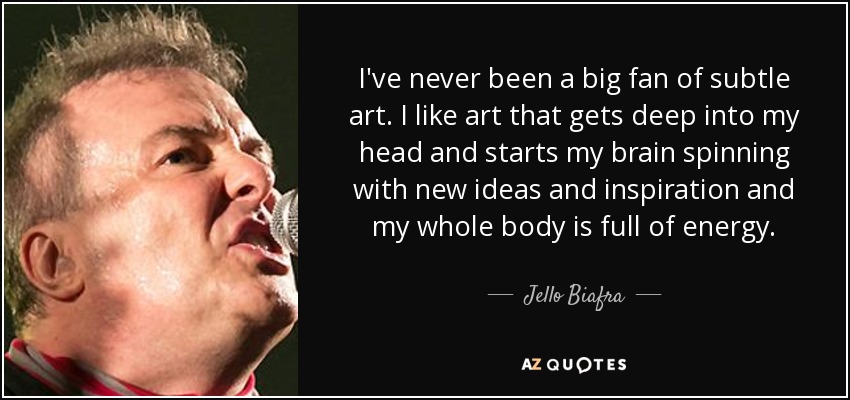 I've never been a big fan of subtle art. I like art that gets deep into my head and starts my brain spinning with new ideas and inspiration and my whole body is full of energy. - Jello Biafra
