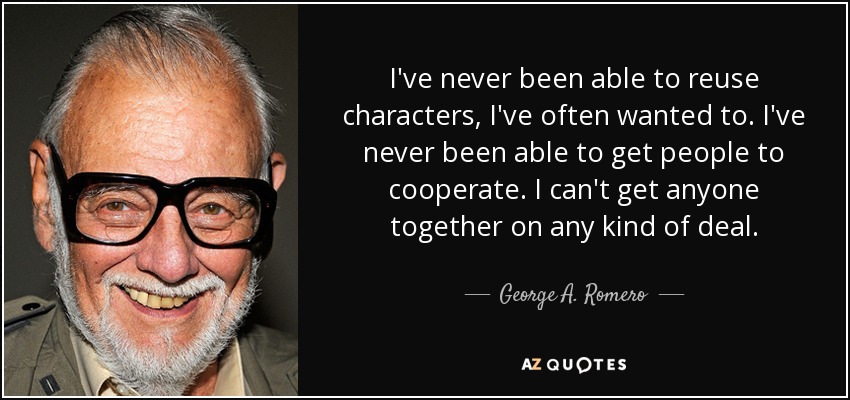 I've never been able to reuse characters, I've often wanted to. I've never been able to get people to cooperate. I can't get anyone together on any kind of deal. - George A. Romero