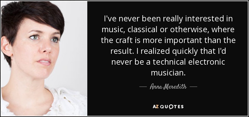 I've never been really interested in music, classical or otherwise, where the craft is more important than the result. I realized quickly that I'd never be a technical electronic musician. - Anna Meredith