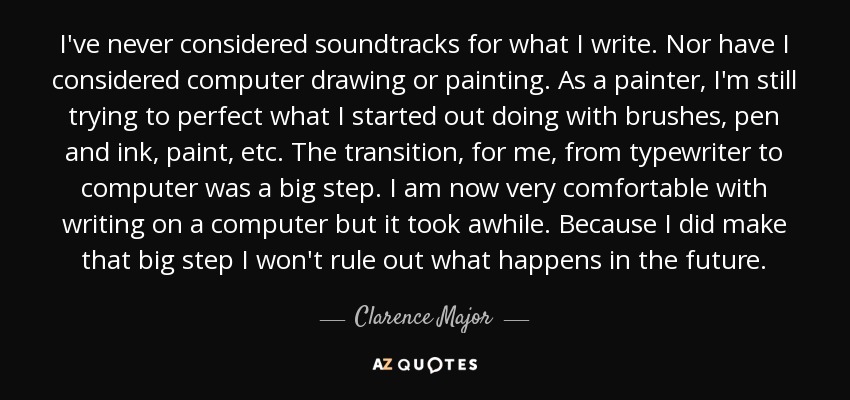 I've never considered soundtracks for what I write. Nor have I considered computer drawing or painting. As a painter, I'm still trying to perfect what I started out doing with brushes, pen and ink, paint, etc. The transition, for me, from typewriter to computer was a big step. I am now very comfortable with writing on a computer but it took awhile. Because I did make that big step I won't rule out what happens in the future. - Clarence Major