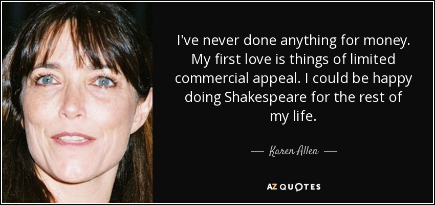 I've never done anything for money. My first love is things of limited commercial appeal. I could be happy doing Shakespeare for the rest of my life. - Karen Allen