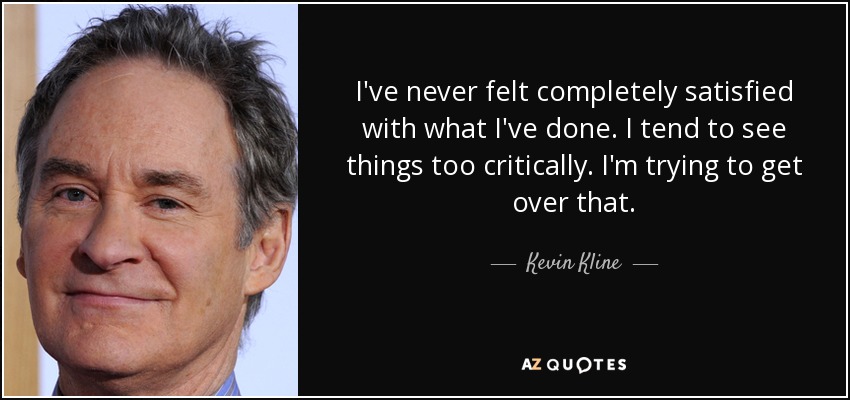 I've never felt completely satisfied with what I've done. I tend to see things too critically. I'm trying to get over that. - Kevin Kline