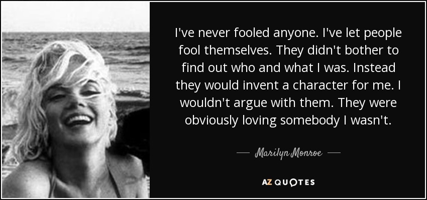 I've never fooled anyone. I've let people fool themselves. They didn't bother to find out who and what I was. Instead they would invent a character for me. I wouldn't argue with them. They were obviously loving somebody I wasn't. - Marilyn Monroe
