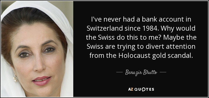 I've never had a bank account in Switzerland since 1984. Why would the Swiss do this to me? Maybe the Swiss are trying to divert attention from the Holocaust gold scandal. - Benazir Bhutto