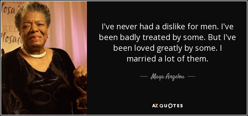 I've never had a dislike for men. I've been badly treated by some. But I've been loved greatly by some. I married a lot of them. - Maya Angelou