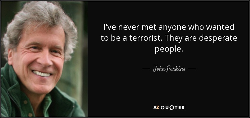 I've never met anyone who wanted to be a terrorist. They are desperate people. - John Perkins