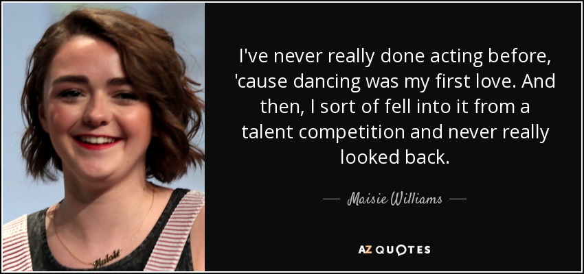 I've never really done acting before, 'cause dancing was my first love. And then, I sort of fell into it from a talent competition and never really looked back. - Maisie Williams