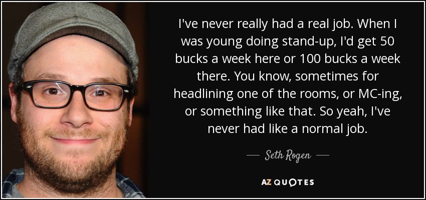 I've never really had a real job. When I was young doing stand-up, I'd get 50 bucks a week here or 100 bucks a week there. You know, sometimes for headlining one of the rooms, or MC-ing, or something like that. So yeah, I've never had like a normal job. - Seth Rogen