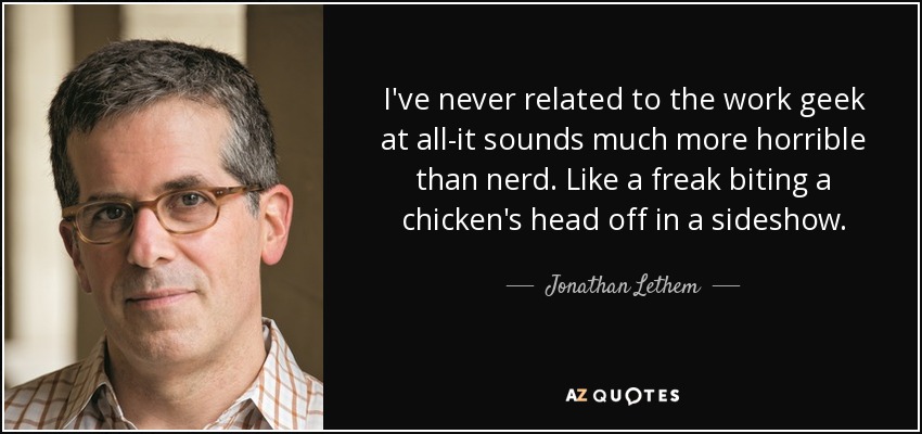 I've never related to the work geek at all-it sounds much more horrible than nerd. Like a freak biting a chicken's head off in a sideshow. - Jonathan Lethem