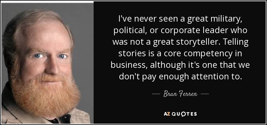 I've never seen a great military, political, or corporate leader who was not a great storyteller. Telling stories is a core competency in business, although it's one that we don't pay enough attention to. - Bran Ferren